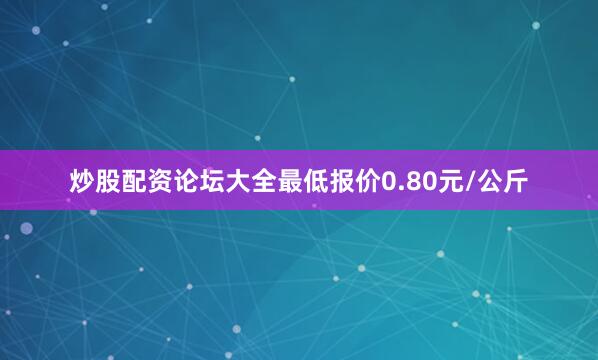 炒股配资论坛大全最低报价0.80元/公斤