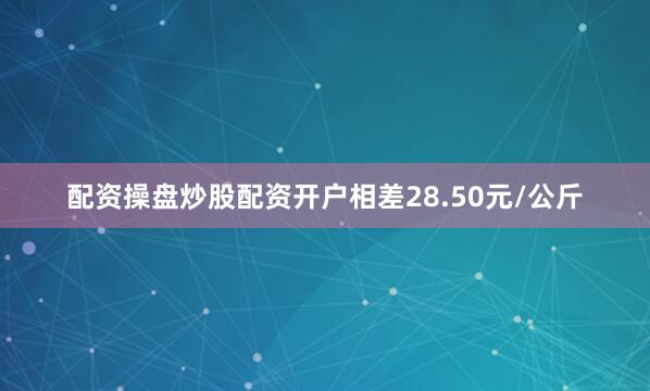 配资操盘炒股配资开户相差28.50元/公斤