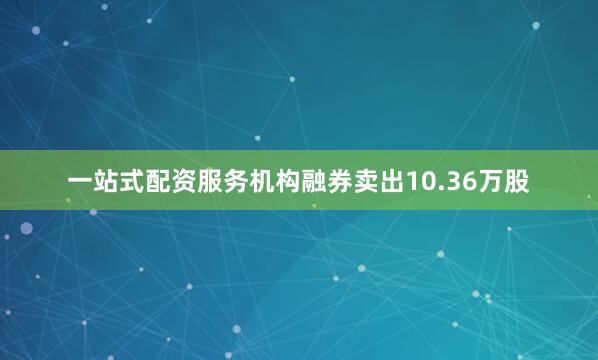 一站式配资服务机构融券卖出10.36万股