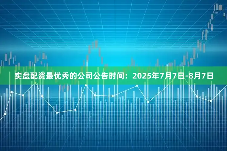 实盘配资最优秀的公司公告时间：2025年7月7日-8月7日