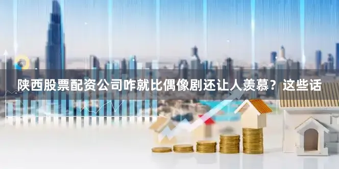 陕西股票配资公司咋就比偶像剧还让人羡慕？这些话