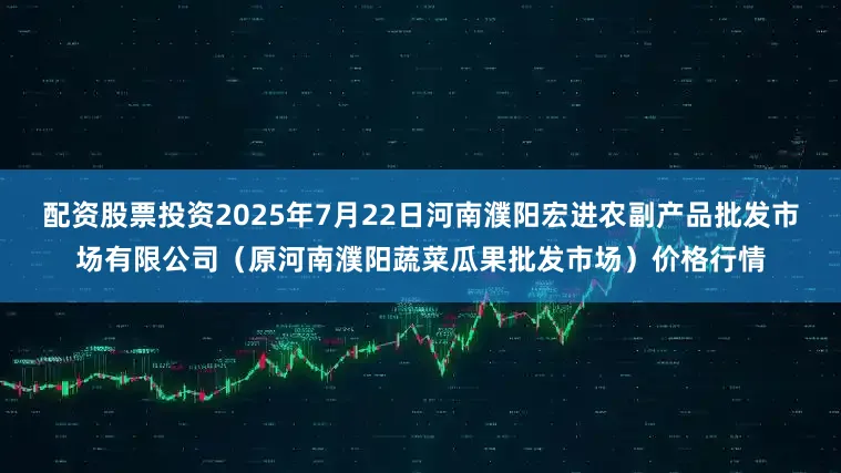 配资股票投资2025年7月22日河南濮阳宏进农副产品批发市场有限公司（原河南濮阳蔬菜瓜果批发市场）价格行情