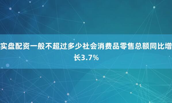 实盘配资一般不超过多少社会消费品零售总额同比增长3.7%