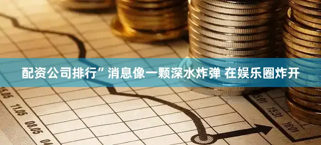 配资公司排行”消息像一颗深水炸弹 在娱乐圈炸开