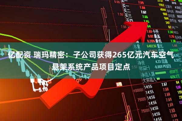 亿配资 瑞玛精密：子公司获得265亿元汽车空气悬架系统产品项目定点