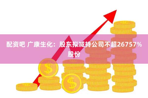 配资吧 广康生化：股东拟减持公司不超26757%股份