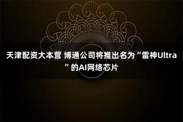 天津配资大本营 博通公司将推出名为“雷神Ultra”的AI网络芯片