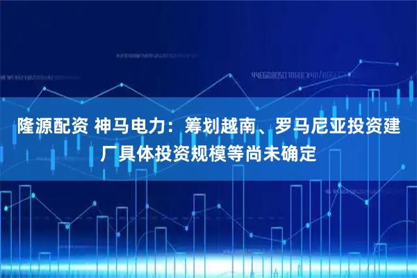 隆源配资 神马电力：筹划越南、罗马尼亚投资建厂具体投资规模等尚未确定