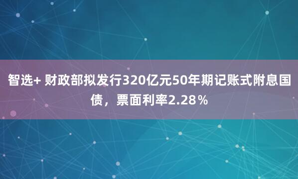 智选+ 财政部拟发行320亿元50年期记账式附息国债，票面利率2.28％