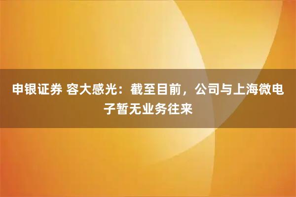 申银证券 容大感光：截至目前，公司与上海微电子暂无业务往来