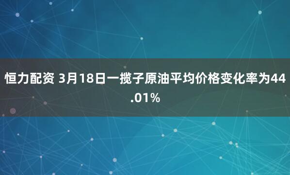 恒力配资 3月18日一揽子原油平均价格变化率为44.01%