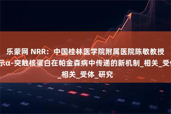 乐蒙网 NRR：中国桂林医学院附属医院陈敏教授团队揭示α-突触核蛋白在帕金森病中传递的新机制_相关_受体_研究