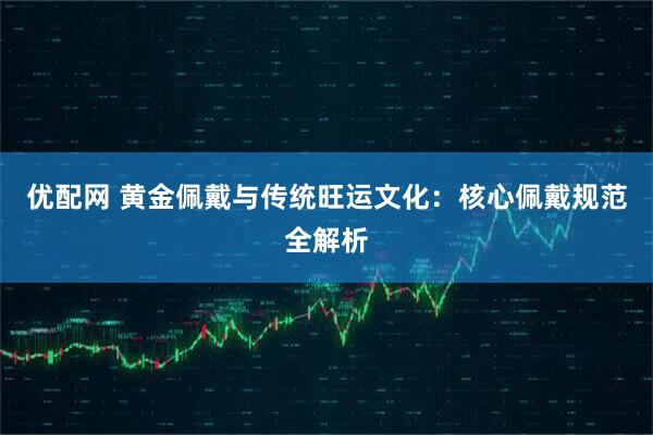 优配网 黄金佩戴与传统旺运文化：核心佩戴规范全解析