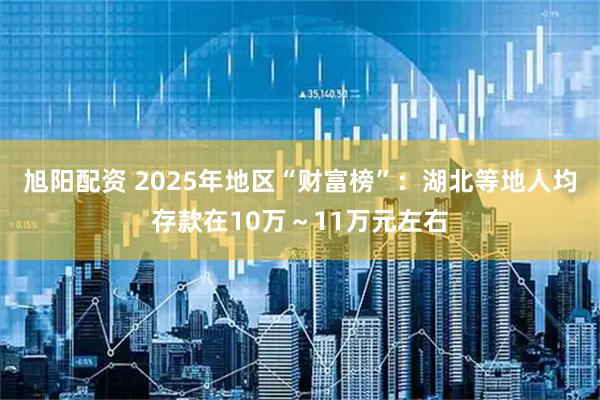 旭阳配资 2025年地区“财富榜”：湖北等地人均存款在10万～11万元左右