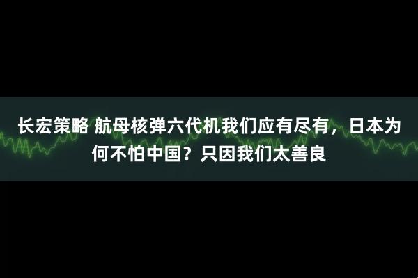 长宏策略 航母核弹六代机我们应有尽有，日本为何不怕中国？只因我们太善良