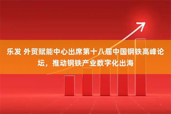 乐发 外贸赋能中心出席第十八届中国钢铁高峰论坛，推动钢铁产业数字化出海