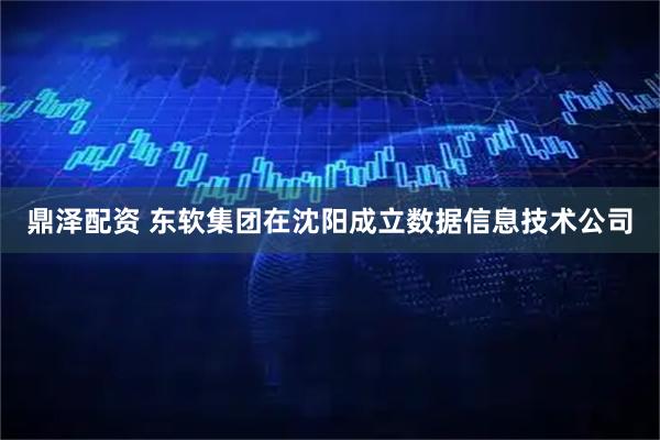 鼎泽配资 东软集团在沈阳成立数据信息技术公司