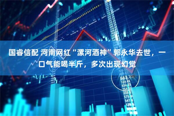 国睿信配 河南网红“漯河酒神”郭永华去世，一口气能喝半斤，多次出现幻觉