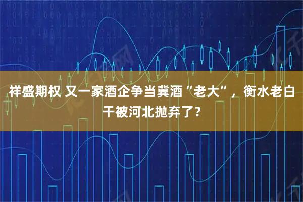 祥盛期权 又一家酒企争当冀酒“老大”，衡水老白干被河北抛弃了？