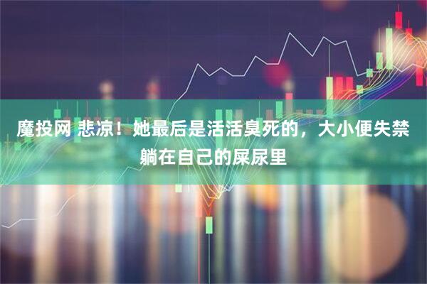 魔投网 悲凉！她最后是活活臭死的，大小便失禁躺在自己的屎尿里