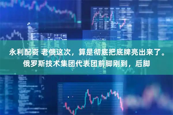 永利配资 老俄这次，算是彻底把底牌亮出来了。俄罗斯技术集团代表团前脚刚到，后脚