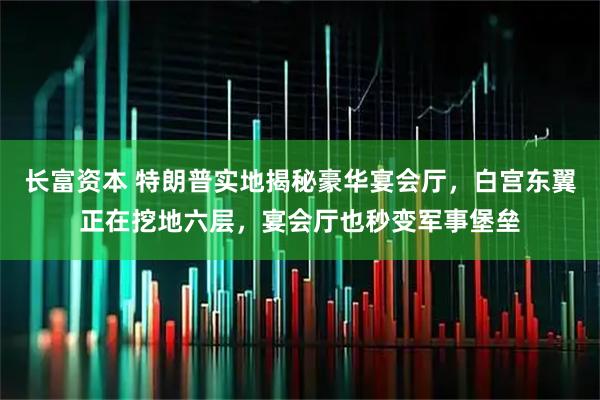 长富资本 特朗普实地揭秘豪华宴会厅，白宫东翼正在挖地六层，宴会厅也秒变军事堡垒