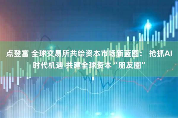 点登富 全球交易所共绘资本市场新蓝图： 抢抓AI时代机遇 共建全球资本“朋友圈”