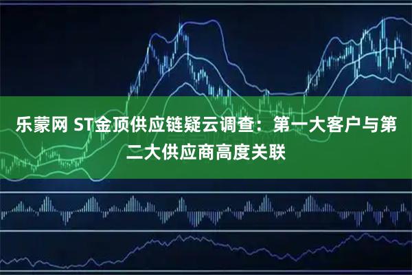 乐蒙网 ST金顶供应链疑云调查：第一大客户与第二大供应商高度关联