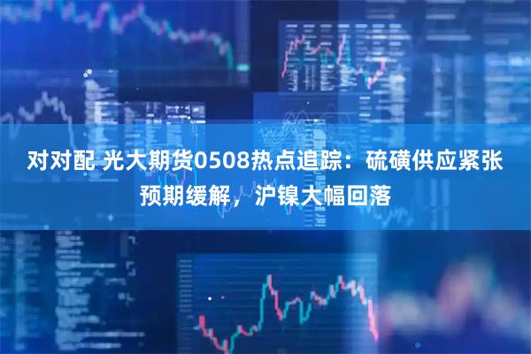 对对配 光大期货0508热点追踪：硫磺供应紧张预期缓解，沪镍大幅回落