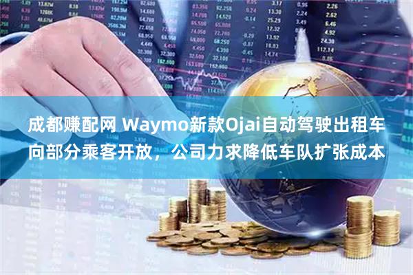 成都赚配网 Waymo新款Ojai自动驾驶出租车向部分乘客开放，公司力求降低车队扩张成本