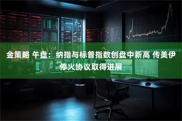 金策略 午盘：纳指与标普指数创盘中新高 传美伊停火协议取得进展