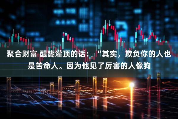 聚合财富 醍醐灌顶的话： “其实，欺负你的人也是苦命人。因为他见了厉害的人像狗