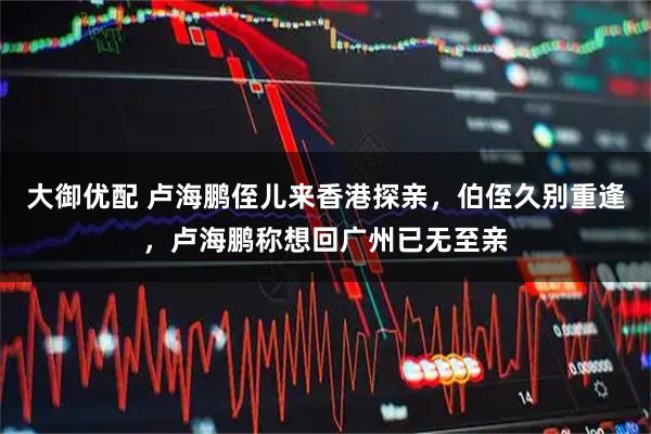 大御优配 卢海鹏侄儿来香港探亲，伯侄久别重逢，卢海鹏称想回广州已无至亲