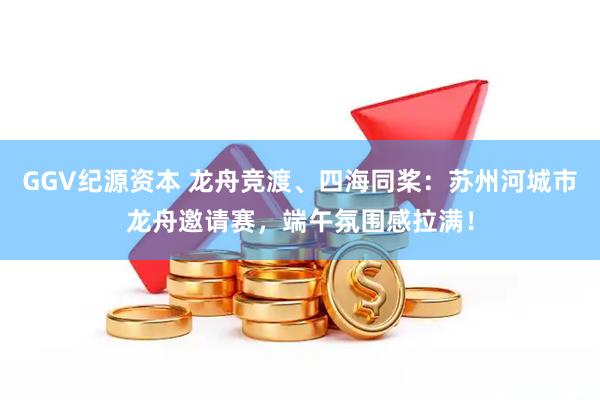 GGV纪源资本 龙舟竞渡、四海同桨：苏州河城市龙舟邀请赛，端午氛围感拉满！