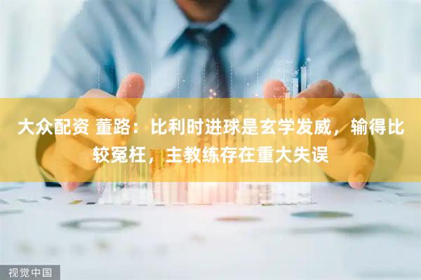 大众配资 董路：比利时进球是玄学发威，输得比较冤枉，主教练存在重大失误