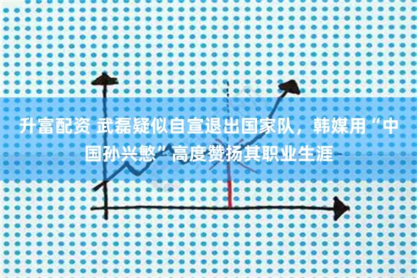 升富配资 武磊疑似自宣退出国家队，韩媒用“中国孙兴慜”高度赞扬其职业生涯