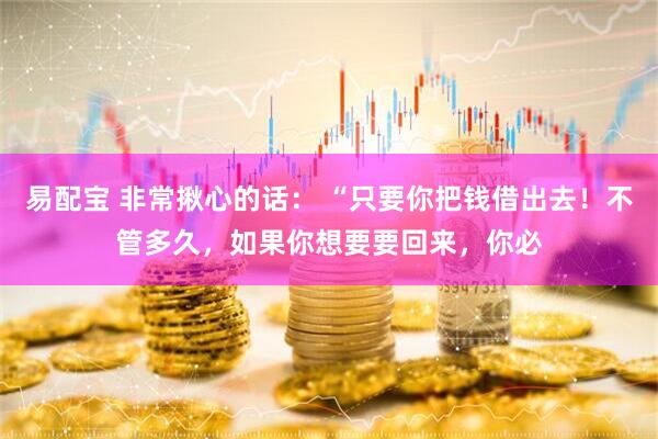易配宝 非常揪心的话： “只要你把钱借出去！不管多久，如果你想要要回来，你必