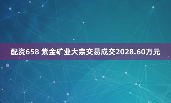 配资658 紫金矿业大宗交易成交2028.60万元