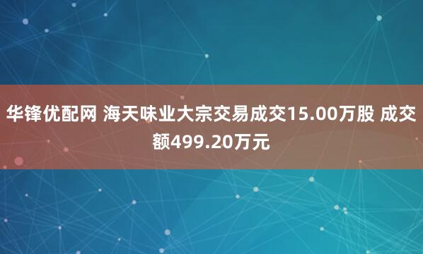 华锋优配网 海天味业大宗交易成交15.00万股 成交额499.20万元