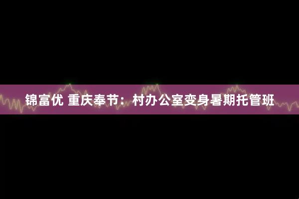 锦富优 重庆奉节：村办公室变身暑期托管班